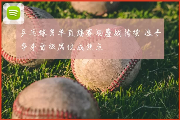 乒乓球男单直播赛场鏖战持续 选手争夺晋级席位成焦点