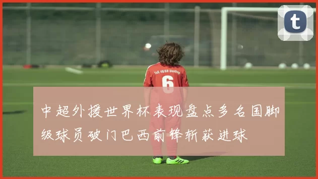 中超外援世界杯表现盘点多名国脚级球员破门巴西前锋斩获进球