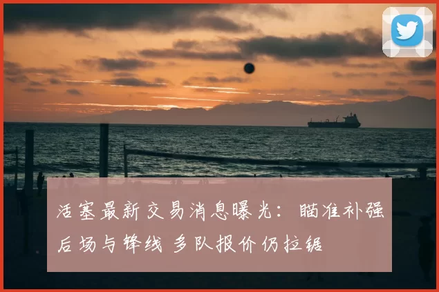 活塞最新交易消息曝光：瞄准补强后场与锋线 多队报价仍拉锯