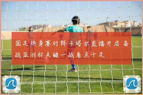 国足热身赛对阵卡塔尔直播开启 备战亚洲杯关键一战看点十足