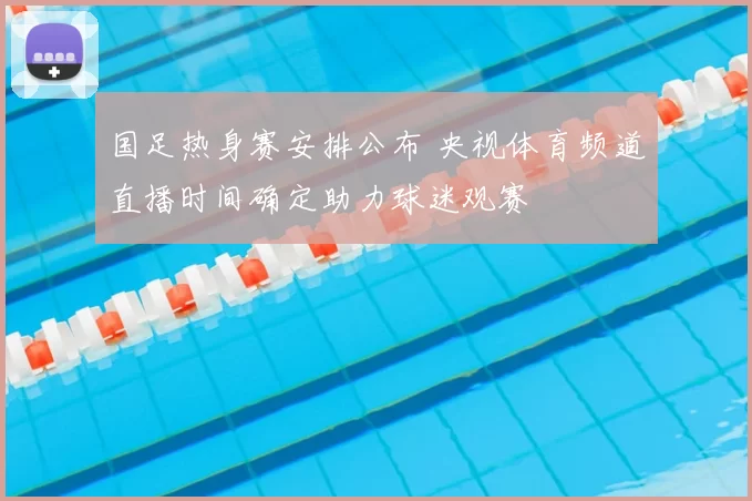 国足热身赛安排公布 央视体育频道直播时间确定助力球迷观赛