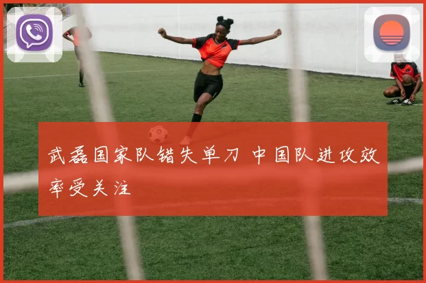 武磊国家队错失单刀 中国队进攻效率受关注