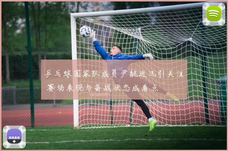 乒乓球国家队成员尹航近况引关注 赛场表现与备战状态成看点