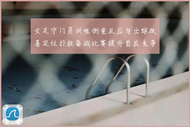 女足守门员训练侧重反应与出球改善定位扑救备战比赛提升首发竞争