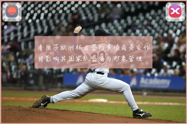 李丽莎欧洲杯后签约多项商务合作将影响其国家队出场与形象管理