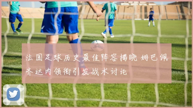 法国足球历史最佳阵容揭晓 姆巴佩齐达内领衔引发战术讨论