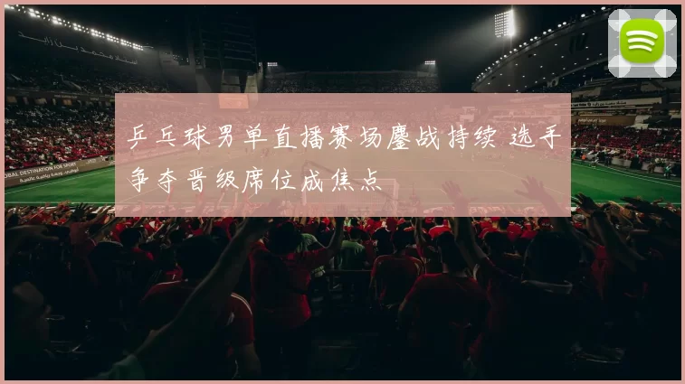 乒乓球男单直播赛场鏖战持续 选手争夺晋级席位成焦点