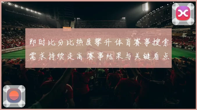 即时比分比热度攀升 体育赛事搜索需求持续走高 赛事结果与关键看点受关注