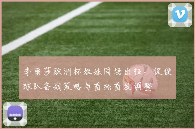 李丽莎欧洲杯姐妹同场出征,促使球队备战策略与首轮首发调整