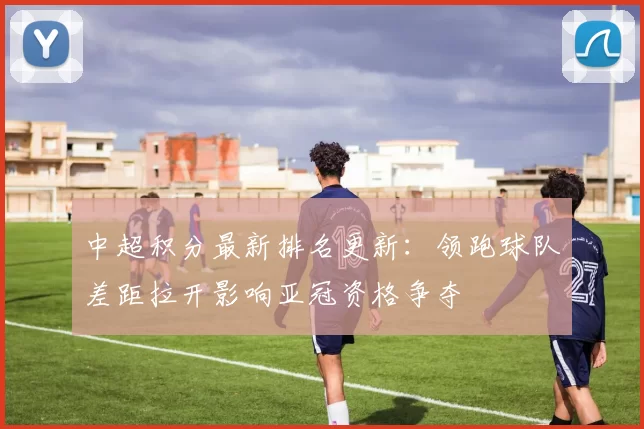 中超积分最新排名更新：领跑球队差距拉开影响亚冠资格争夺