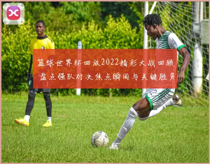 篮球世界杯回放2022精彩大战回顾 盘点强队对决焦点瞬间与关键胜负