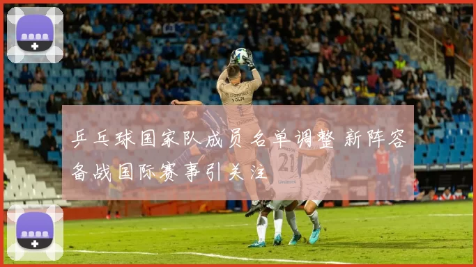 乒乓球国家队成员名单调整 新阵容备战国际赛事引关注