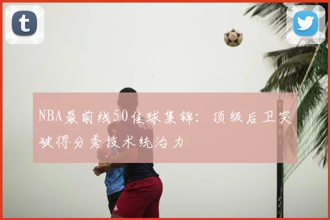 NBA最前线50佳球集锦:顶级后卫突破得分秀技术统治力