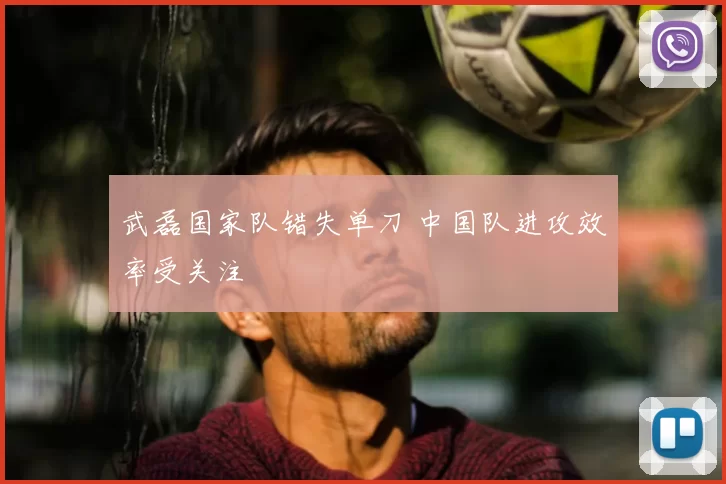 武磊国家队错失单刀 中国队进攻效率受关注