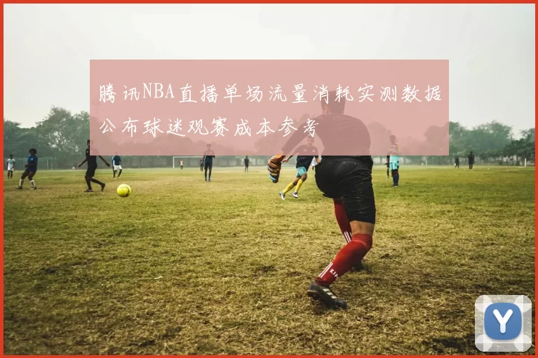 腾讯NBA直播单场流量消耗实测数据公布球迷观赛成本参考