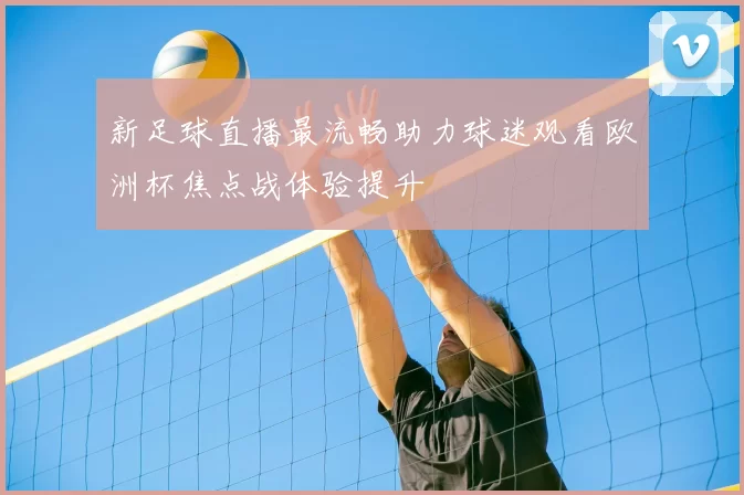 新足球直播最流畅助力球迷观看欧洲杯焦点战体验提升