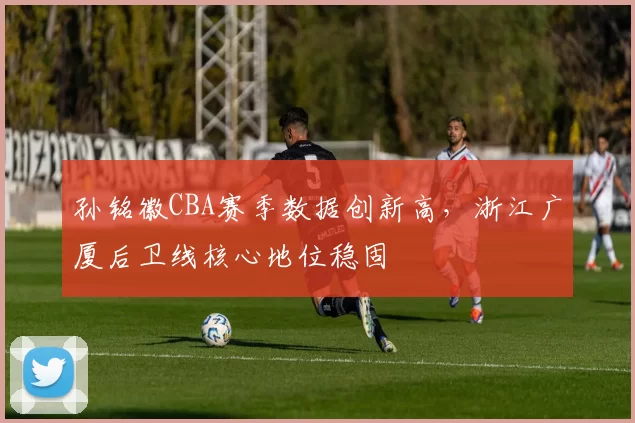 孙铭徽CBA赛季数据创新高,浙江广厦后卫线核心地位稳固