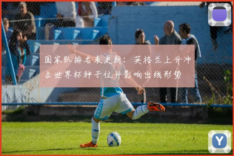 国家队排名表更新:英格兰上升冲击世界杯种子位并影响出线形势
