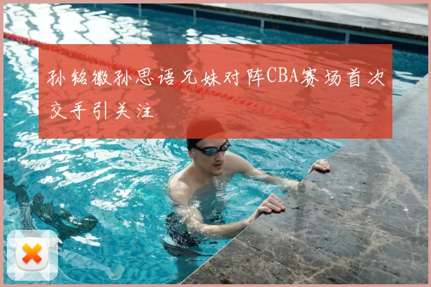 孙铭徽孙思语兄妹对阵CBA赛场首次交手引关注