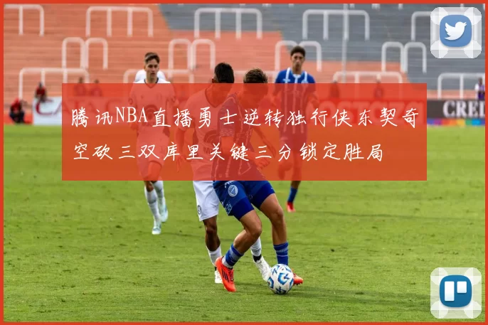 腾讯NBA直播勇士逆转独行侠东契奇空砍三双库里关键三分锁定胜局