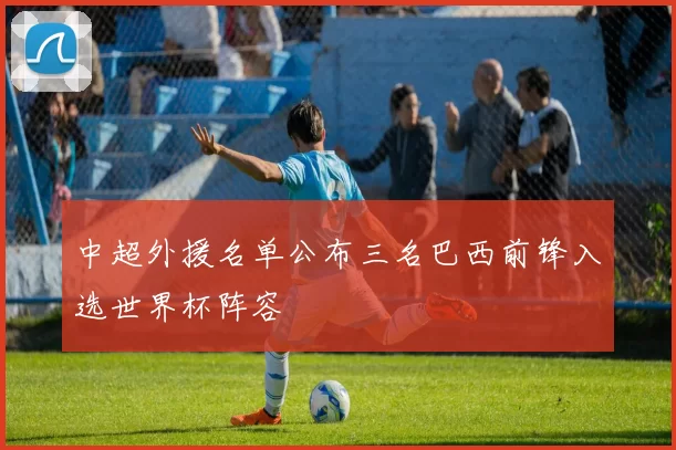 中超外援名单公布三名巴西前锋入选世界杯阵容
