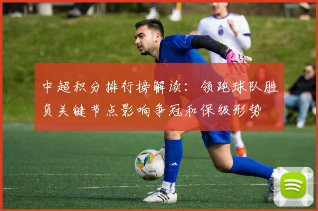 中超积分排行榜解读：领跑球队胜负关键节点影响争冠和保级形势