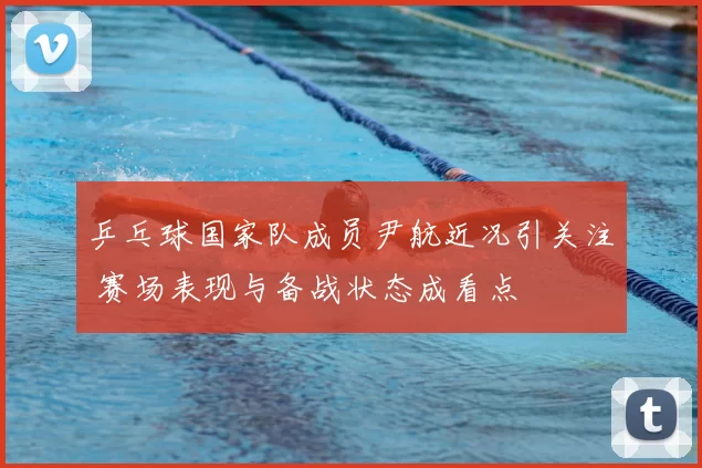 乒乓球国家队成员尹航近况引关注 赛场表现与备战状态成看点