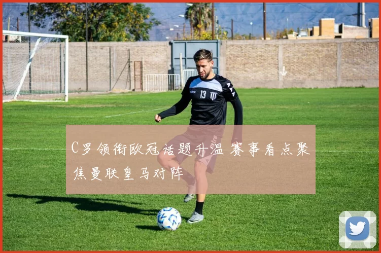 C罗领衔欧冠话题升温 赛事看点聚焦曼联皇马对阵