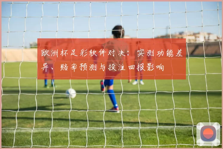 欧洲杯足彩软件对决：实测功能差异、赔率预测与投注回报影响