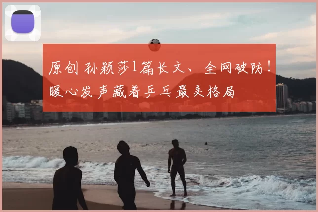 原创 孙颖莎1篇长文、全网破防!暖心发声藏着乒乓最美格局