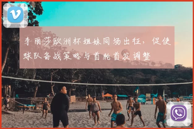 李丽莎欧洲杯姐妹同场出征,促使球队备战策略与首轮首发调整