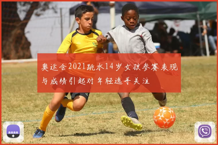 奥运会2021跳水14岁女孩参赛表现与成绩引起对年轻选手关注