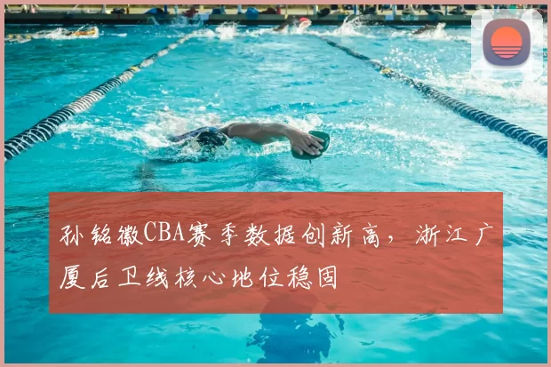 孙铭徽CBA赛季数据创新高，浙江广厦后卫线核心地位稳固