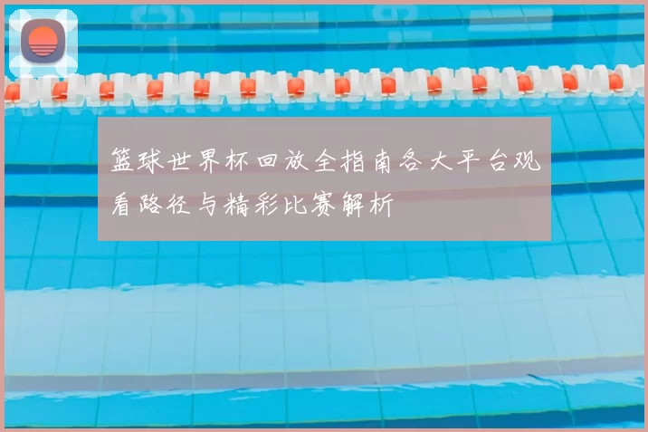 篮球世界杯回放全指南各大平台观看路径与精彩比赛解析