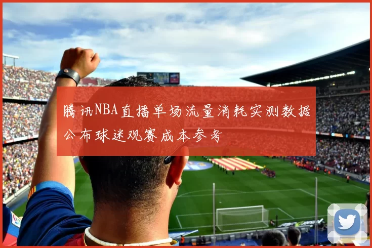 腾讯NBA直播单场流量消耗实测数据公布球迷观赛成本参考