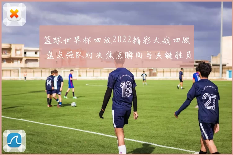 篮球世界杯回放2022精彩大战回顾 盘点强队对决焦点瞬间与关键胜负