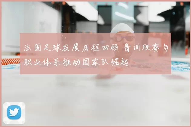 法国足球发展历程回顾 青训联赛与职业体系推动国家队崛起