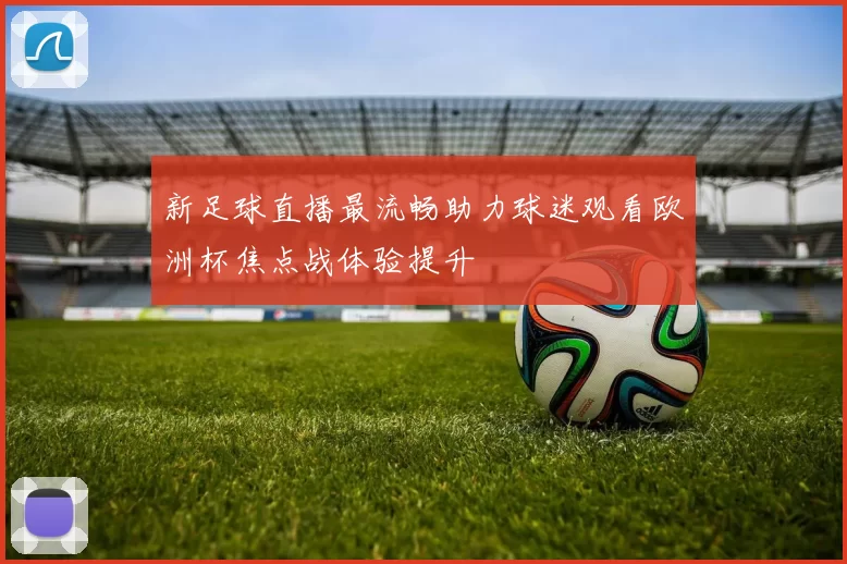 新足球直播最流畅助力球迷观看欧洲杯焦点战体验提升