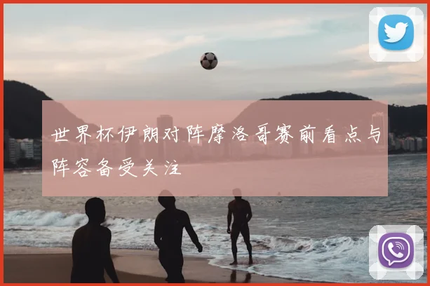 世界杯伊朗对阵摩洛哥赛前看点与阵容备受关注