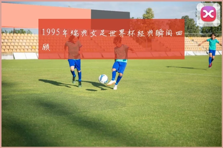 1995年瑞典女足世界杯经典瞬间回顾