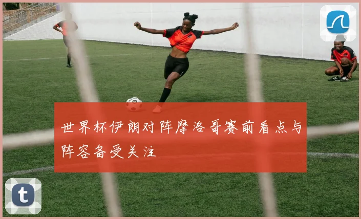 世界杯伊朗对阵摩洛哥赛前看点与阵容备受关注