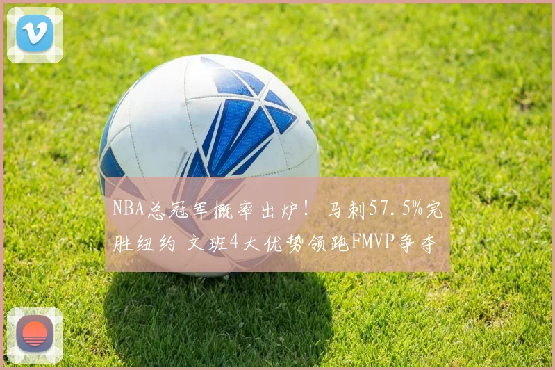NBA总冠军概率出炉！马刺57.5%完胜纽约 文班4大优势领跑FMVP争夺