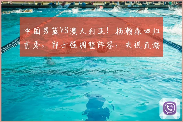 中国男篮VS澳大利亚!杨瀚森回归首秀,郭士强调整阵容,央视直播