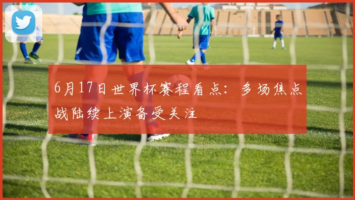 6月17日世界杯赛程看点：多场焦点战陆续上演备受关注