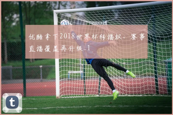 优酷拿下2018世界杯转播权，赛事直播覆盖再升级_1