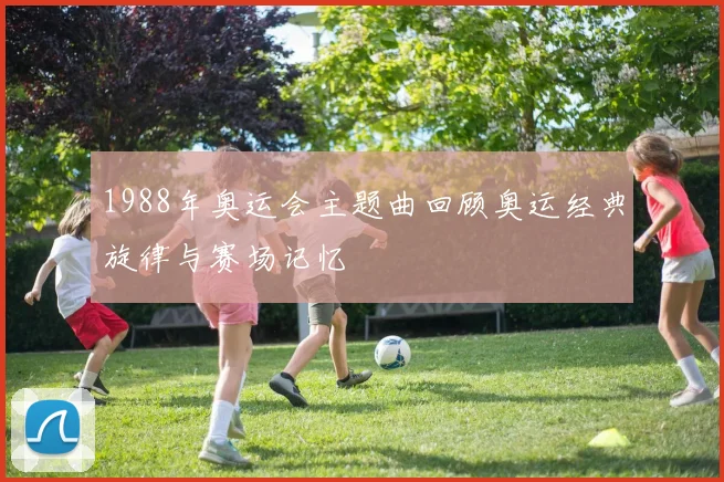 1988年奥运会主题曲回顾奥运经典旋律与赛场记忆