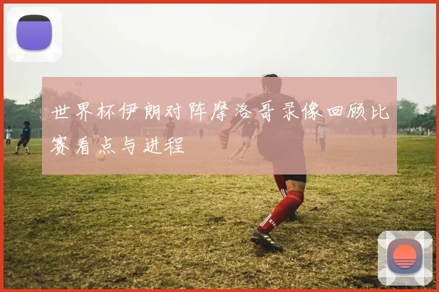 世界杯伊朗对阵摩洛哥录像回顾比赛看点与进程